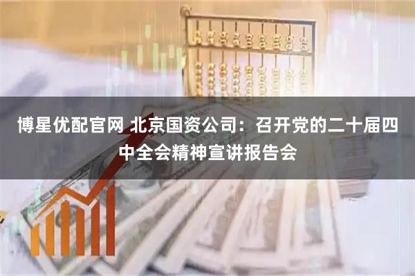 博星优配官网 北京国资公司：召开党的二十届四中全会精神宣讲报告会