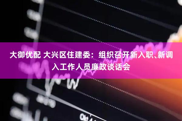 大御优配 大兴区住建委：组织召开新入职﹑新调入工作人员廉政谈话会