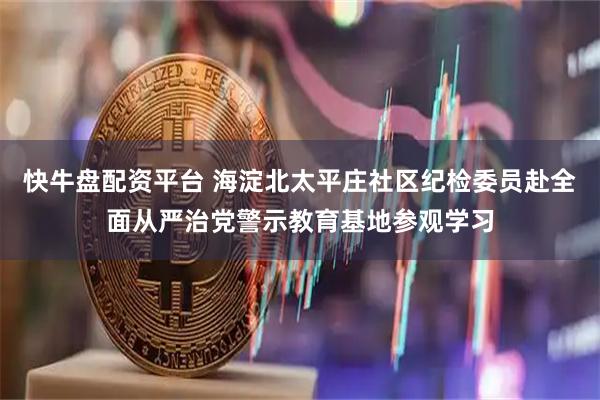 快牛盘配资平台 海淀北太平庄社区纪检委员赴全面从严治党警示教育基地参观学习