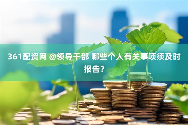 361配资网 @领导干部 哪些个人有关事项须及时报告？