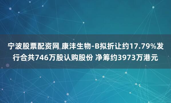 宁波股票配资网 康沣生物-B拟折让约17.79%发行合共746万股认购股份 净筹约3973万港元