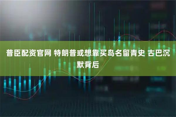 普臣配资官网 特朗普或想靠买岛名留青史 古巴沉默背后