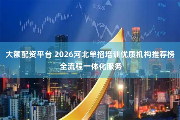 大额配资平台 2026河北单招培训优质机构推荐榜 全流程一体化服务