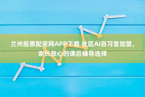 兰州股票配资网APP下载 社区AI自习室加盟，家长放心的课后辅导选择