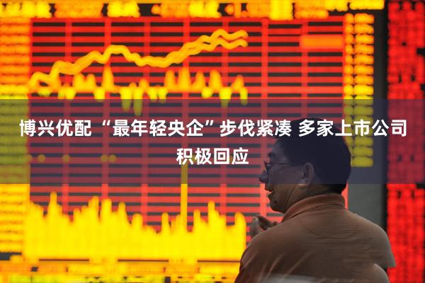 博兴优配 “最年轻央企”步伐紧凑 多家上市公司积极回应