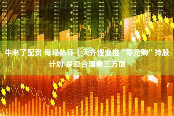 牛来了配资 每经热评｜天齐锂业推“零元购”持股计划 是否合理看三方面