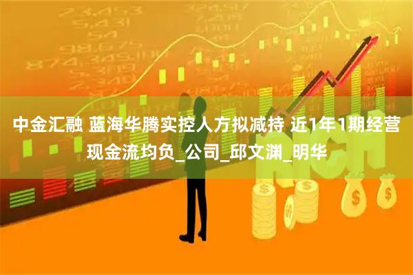 中金汇融 蓝海华腾实控人方拟减持 近1年1期经营现金流均负_公司_邱文渊_明华