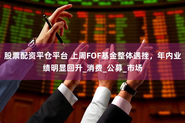 股票配资平仓平台 上周FOF基金整体遇挫，年内业绩明显回升_消费_公募_市场