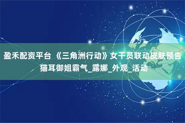 盈禾配资平台 《三角洲行动》女干员联动皮肤预告 猫耳御姐霸气_露娜_外观_活动