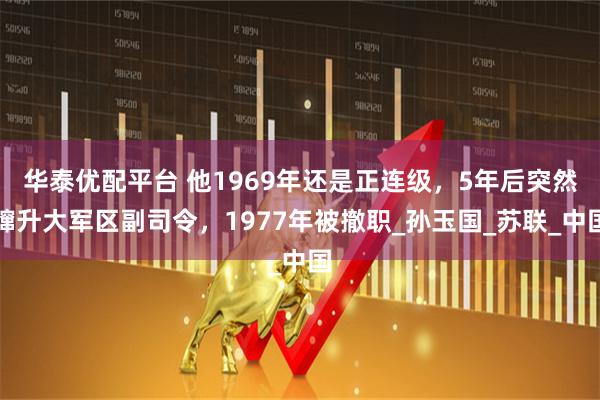 华泰优配平台 他1969年还是正连级，5年后突然蹿升大军区副司令，1977年被撤职_孙玉国_苏联_中国