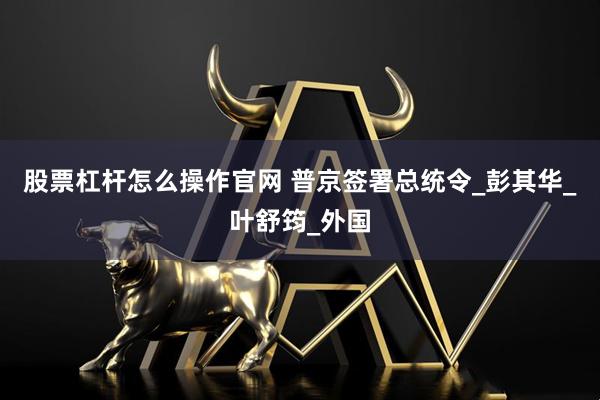 股票杠杆怎么操作官网 普京签署总统令_彭其华_叶舒筠_外国