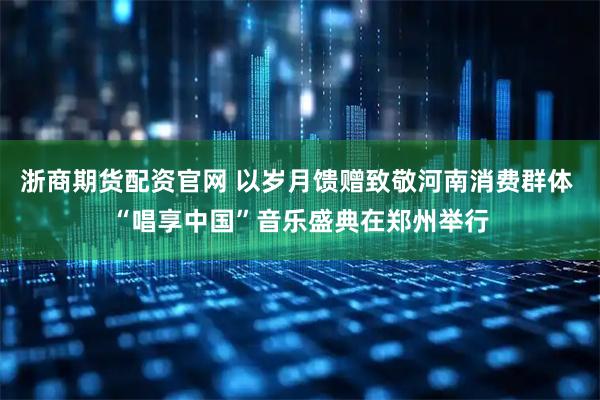浙商期货配资官网 以岁月馈赠致敬河南消费群体 “唱享中国”音乐盛典在郑州举行