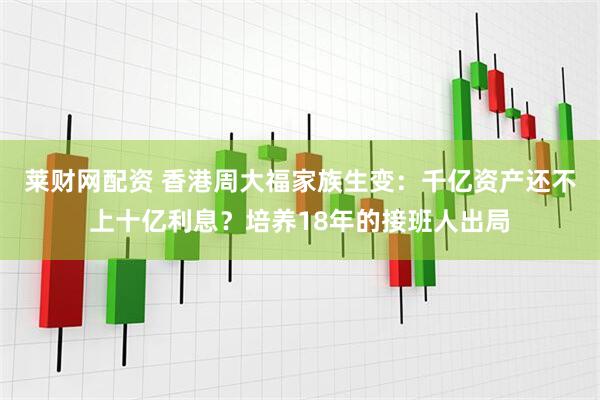 莱财网配资 香港周大福家族生变：千亿资产还不上十亿利息？培养18年的接班人出局