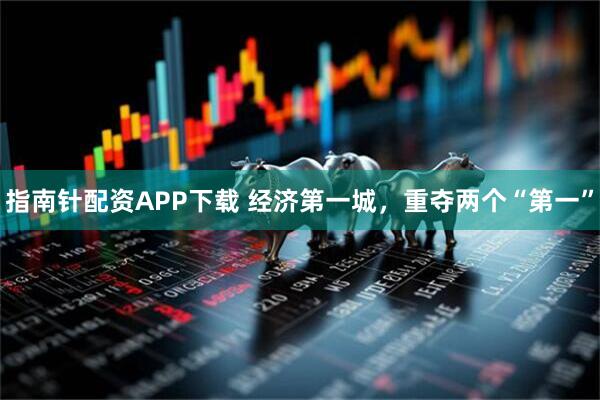 指南针配资APP下载 经济第一城，重夺两个“第一”