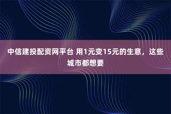 中信建投配资网平台 用1元变15元的生意，这些城市都想要