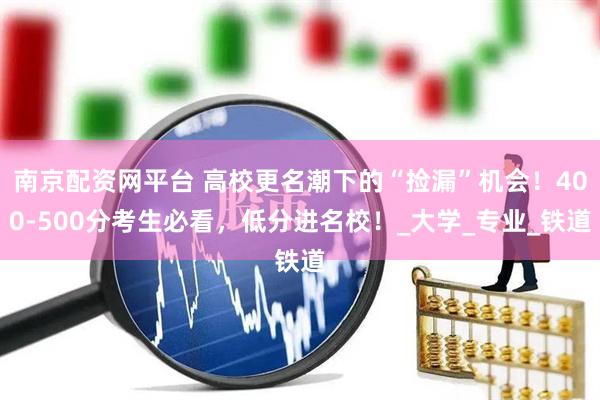 南京配资网平台 高校更名潮下的“捡漏”机会！400-500分考生必看，低分进名校！_大学_专业_铁道