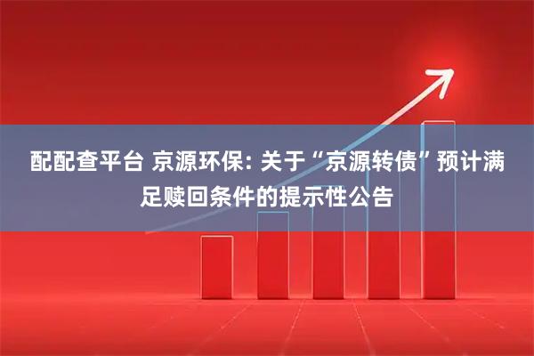 配配查平台 京源环保: 关于“京源转债”预计满足赎回条件的提示性公告