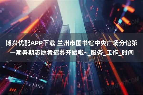 博兴优配APP下载 兰州市图书馆中央广场分馆第一期暑期志愿者招募开始啦~_服务_工作_时间