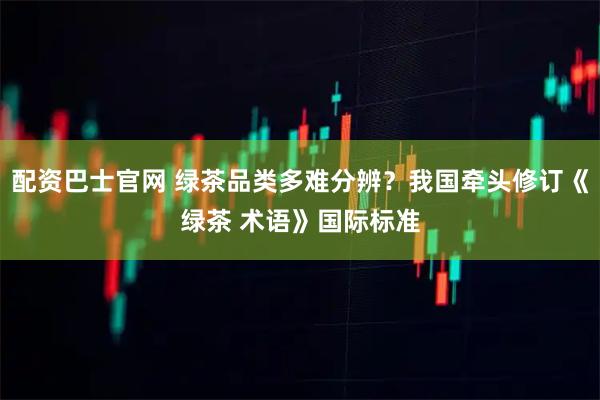配资巴士官网 绿茶品类多难分辨？我国牵头修订《绿茶 术语》国际标准