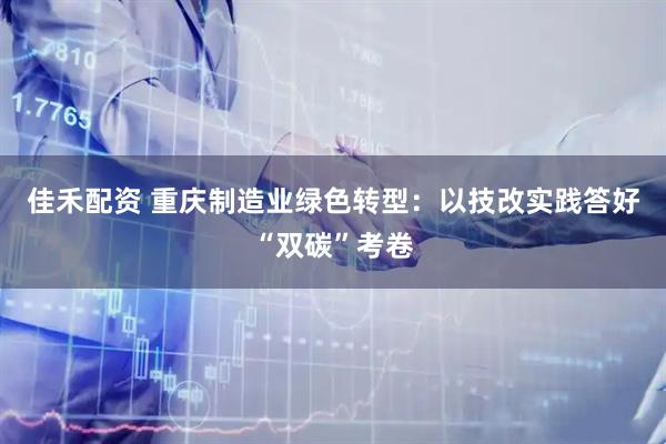 佳禾配资 重庆制造业绿色转型：以技改实践答好“双碳”考卷