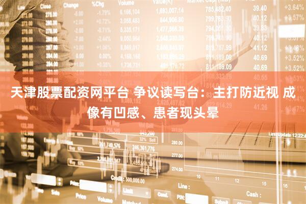 天津股票配资网平台 争议读写台：主打防近视 成像有凹感、患者现头晕