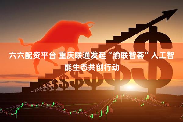 六六配资平台 重庆联通发起“渝联智荟”人工智能生态共创行动