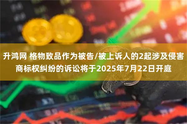 升鸿网 格物致品作为被告/被上诉人的2起涉及侵害商标权纠纷的诉讼将于2025年7月22日开庭