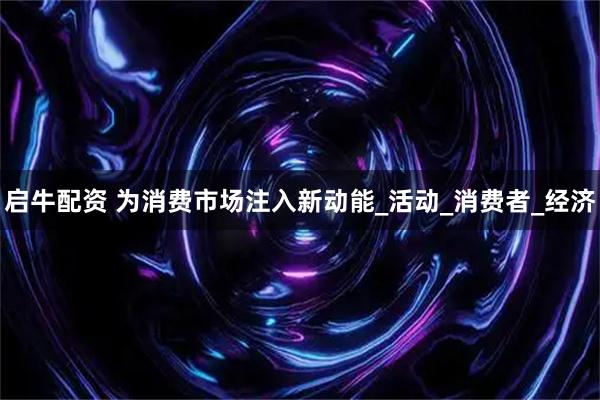 启牛配资 为消费市场注入新动能_活动_消费者_经济