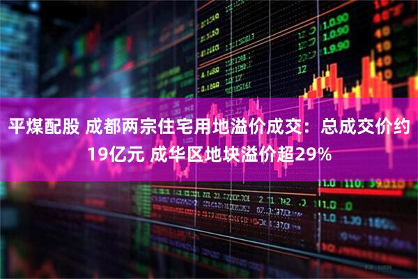 平煤配股 成都两宗住宅用地溢价成交：总成交价约19亿元 成华区地块溢价超29%