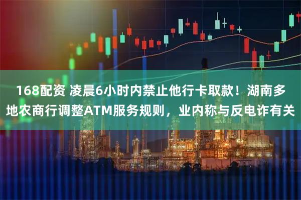 168配资 凌晨6小时内禁止他行卡取款！湖南多地农商行调整ATM服务规则，业内称与反电诈有关