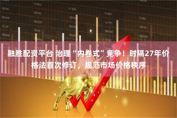 融胜配资平台 治理“内卷式”竞争！时隔27年价格法首次修订，规范市场价格秩序