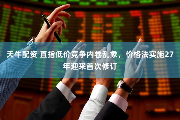 天牛配资 直指低价竞争内卷乱象，价格法实施27年迎来首次修订
