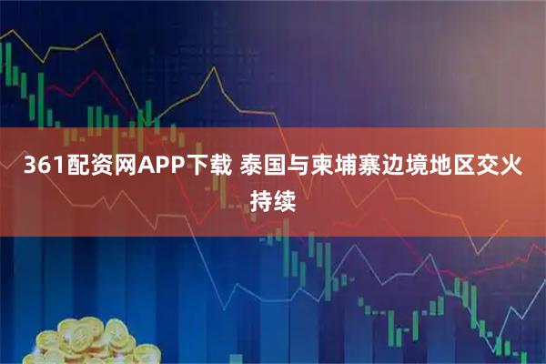 361配资网APP下载 泰国与柬埔寨边境地区交火持续