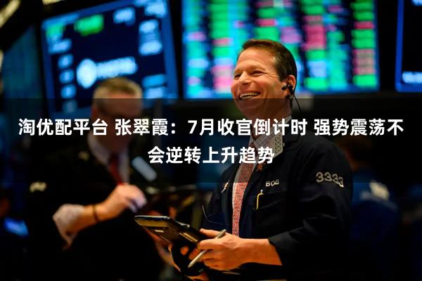淘优配平台 张翠霞：7月收官倒计时 强势震荡不会逆转上升趋势