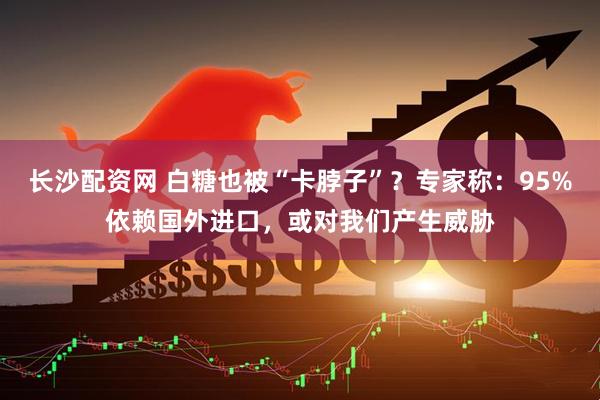 长沙配资网 白糖也被“卡脖子”？专家称：95%依赖国外进口，或对我们产生威胁