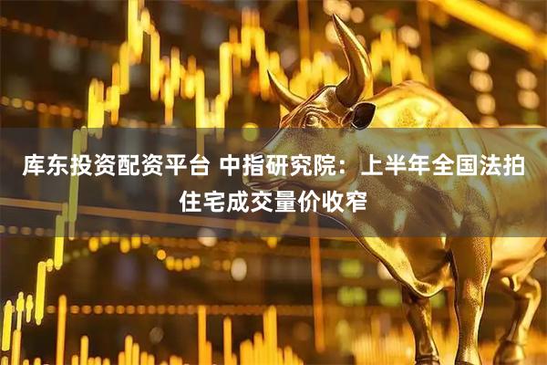 库东投资配资平台 中指研究院：上半年全国法拍住宅成交量价收窄