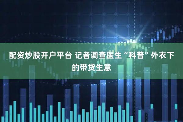 配资炒股开户平台 记者调查医生“科普”外衣下的带货生意