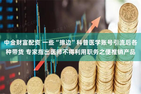 中金财富配资 一些“擦边”科普医学账号引流后各种带货 专家指出医师不得利用职务之便推销产品