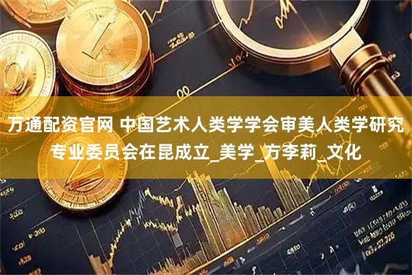 万通配资官网 中国艺术人类学学会审美人类学研究专业委员会在昆成立_美学_方李莉_文化