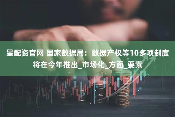 星配资官网 国家数据局：数据产权等10多项制度将在今年推出_市场化_方面_要素
