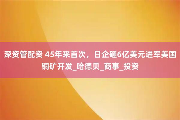 深资管配资 45年来首次，日企砸6亿美元进军美国铜矿开发_哈德贝_商事_投资