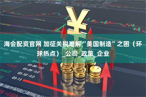 海会配资官网 加征关税难解“美国制造”之困（环球热点）_公司_政策_企业