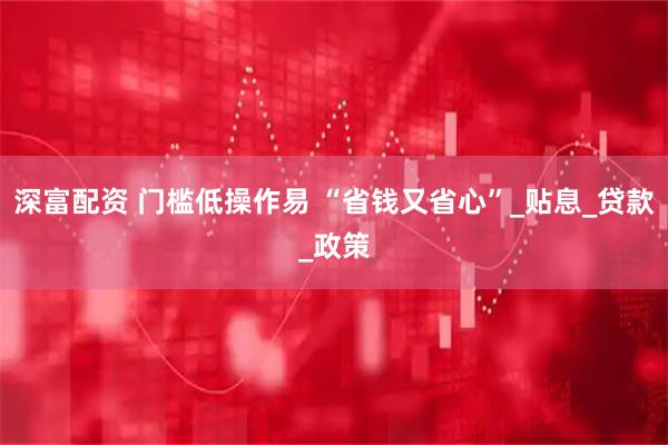 深富配资 门槛低操作易 “省钱又省心”_贴息_贷款_政策