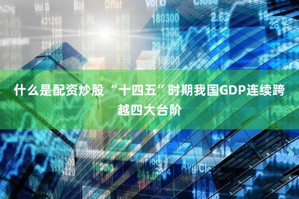 什么是配资炒股 “十四五”时期我国GDP连续跨越四大台阶