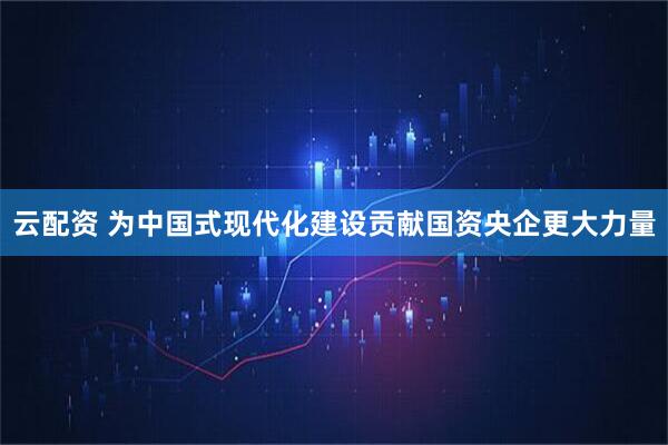 云配资 为中国式现代化建设贡献国资央企更大力量