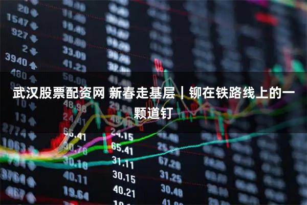 武汉股票配资网 新春走基层｜铆在铁路线上的一颗道钉
