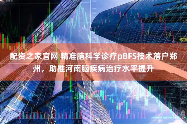 配资之家官网 精准脑科学诊疗pBFS技术落户郑州，助推河南脑疾病治疗水平提升