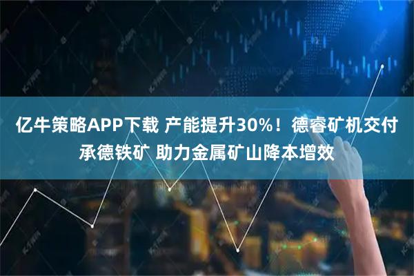 亿牛策略APP下载 产能提升30%！德睿矿机交付承德铁矿 助力金属矿山降本增效