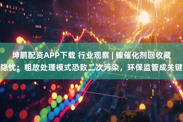 坤鹏配资APP下载 行业观察 | 镍催化剂回收藏隐忧：粗放处理模式恐致二次污染，环保监管成关键