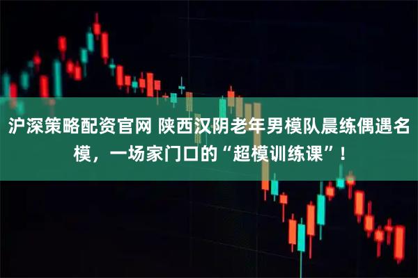 沪深策略配资官网 陕西汉阴老年男模队晨练偶遇名模，一场家门口的“超模训练课”！